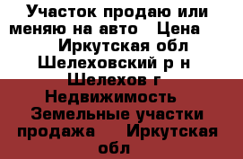 Участок продаю или меняю на авто › Цена ­ 240 - Иркутская обл., Шелеховский р-н, Шелехов г. Недвижимость » Земельные участки продажа   . Иркутская обл.